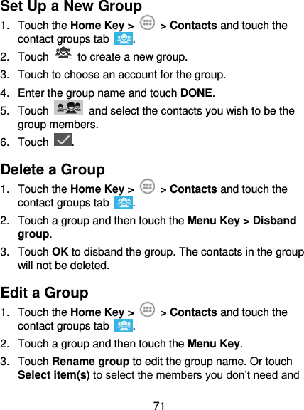  71 Set Up a New Group 1.  Touch the Home Key &gt;   &gt; Contacts and touch the contact groups tab  . 2.  Touch    to create a new group. 3.  Touch to choose an account for the group. 4.  Enter the group name and touch DONE. 5.  Touch    and select the contacts you wish to be the group members. 6.  Touch  . Delete a Group 1.  Touch the Home Key &gt;   &gt; Contacts and touch the contact groups tab  . 2.  Touch a group and then touch the Menu Key &gt; Disband group. 3.  Touch OK to disband the group. The contacts in the group will not be deleted. Edit a Group 1.  Touch the Home Key &gt;   &gt; Contacts and touch the contact groups tab  . 2.  Touch a group and then touch the Menu Key. 3.  Touch Rename group to edit the group name. Or touch Select item(s) to select the members you don’t need and 