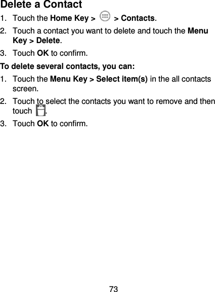  73 Delete a Contact 1.  Touch the Home Key &gt;   &gt; Contacts. 2.  Touch a contact you want to delete and touch the Menu Key &gt; Delete. 3.  Touch OK to confirm. To delete several contacts, you can: 1.  Touch the Menu Key &gt; Select item(s) in the all contacts screen. 2.  Touch to select the contacts you want to remove and then touch  . 3.  Touch OK to confirm. 