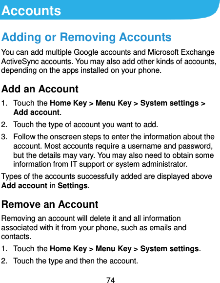  74 Accounts Adding or Removing Accounts You can add multiple Google accounts and Microsoft Exchange ActiveSync accounts. You may also add other kinds of accounts, depending on the apps installed on your phone. Add an Account 1. Touch the Home Key &gt; Menu Key &gt; System settings &gt; Add account. 2.  Touch the type of account you want to add. 3.  Follow the onscreen steps to enter the information about the account. Most accounts require a username and password, but the details may vary. You may also need to obtain some information from IT support or system administrator. Types of the accounts successfully added are displayed above Add account in Settings. Remove an Account Removing an account will delete it and all information associated with it from your phone, such as emails and contacts. 1.  Touch the Home Key &gt; Menu Key &gt; System settings. 2.  Touch the type and then the account. 