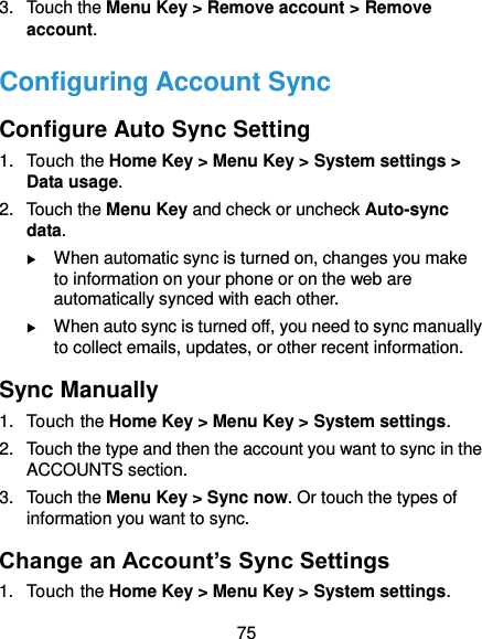  75 3.  Touch the Menu Key &gt; Remove account &gt; Remove account. Configuring Account Sync Configure Auto Sync Setting 1.  Touch the Home Key &gt; Menu Key &gt; System settings &gt; Data usage. 2.  Touch the Menu Key and check or uncheck Auto-sync data.  When automatic sync is turned on, changes you make to information on your phone or on the web are automatically synced with each other.  When auto sync is turned off, you need to sync manually to collect emails, updates, or other recent information. Sync Manually 1.  Touch the Home Key &gt; Menu Key &gt; System settings. 2.  Touch the type and then the account you want to sync in the ACCOUNTS section. 3.  Touch the Menu Key &gt; Sync now. Or touch the types of information you want to sync. Change an Account’s Sync Settings 1.  Touch the Home Key &gt; Menu Key &gt; System settings. 