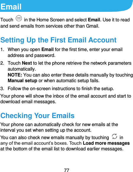  77 Email Touch    in the Home Screen and select Email. Use it to read and send emails from services other than Gmail. Setting Up the First Email Account 1.  When you open Email for the first time, enter your email address and password. 2.  Touch Next to let the phone retrieve the network parameters automatically. NOTE: You can also enter these details manually by touching Manual setup or when automatic setup fails. 3.  Follow the on-screen instructions to finish the setup. Your phone will show the inbox of the email account and start to download email messages. Checking Your Emails Your phone can automatically check for new emails at the interval you set when setting up the account.   You can also check new emails manually by touching    in any of the email account’s boxes. Touch Load more messages at the bottom of the email list to download earlier messages. 
