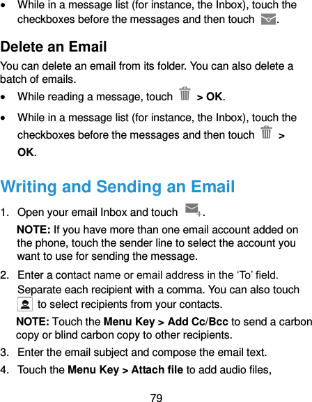  79  While in a message list (for instance, the Inbox), touch the checkboxes before the messages and then touch  . Delete an Email You can delete an email from its folder. You can also delete a batch of emails.  While reading a message, touch    &gt; OK.  While in a message list (for instance, the Inbox), touch the checkboxes before the messages and then touch   &gt; OK. Writing and Sending an Email 1.  Open your email Inbox and touch  . NOTE: If you have more than one email account added on the phone, touch the sender line to select the account you want to use for sending the message. 2.  Enter a contact name or email address in the ‘To’ field. Separate each recipient with a comma. You can also touch   to select recipients from your contacts. NOTE: Touch the Menu Key &gt; Add Cc/Bcc to send a carbon copy or blind carbon copy to other recipients. 3.  Enter the email subject and compose the email text. 4.  Touch the Menu Key &gt; Attach file to add audio files, 
