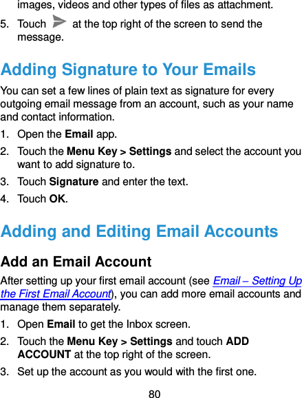  80 images, videos and other types of files as attachment. 5.  Touch    at the top right of the screen to send the message. Adding Signature to Your Emails You can set a few lines of plain text as signature for every outgoing email message from an account, such as your name and contact information.   1.  Open the Email app. 2.  Touch the Menu Key &gt; Settings and select the account you want to add signature to. 3.  Touch Signature and enter the text. 4.  Touch OK. Adding and Editing Email Accounts Add an Email Account After setting up your first email account (see Email – Setting Up the First Email Account), you can add more email accounts and manage them separately. 1.  Open Email to get the Inbox screen. 2.  Touch the Menu Key &gt; Settings and touch ADD ACCOUNT at the top right of the screen. 3.  Set up the account as you would with the first one. 