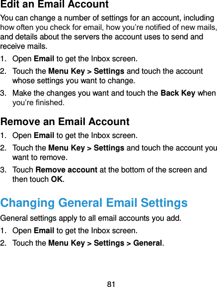  81 Edit an Email Account You can change a number of settings for an account, including how often you check for email, how you’re notified of new mails, and details about the servers the account uses to send and receive mails. 1.  Open Email to get the Inbox screen. 2.  Touch the Menu Key &gt; Settings and touch the account whose settings you want to change. 3.  Make the changes you want and touch the Back Key when you’re finished. Remove an Email Account 1.  Open Email to get the Inbox screen. 2.  Touch the Menu Key &gt; Settings and touch the account you want to remove. 3.  Touch Remove account at the bottom of the screen and then touch OK. Changing General Email Settings General settings apply to all email accounts you add. 1.  Open Email to get the Inbox screen. 2.  Touch the Menu Key &gt; Settings &gt; General.  