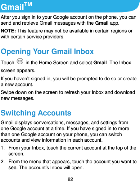  82 GmailTM After you sign in to your Google account on the phone, you can send and retrieve Gmail messages with the Gmail app. NOTE: This feature may not be available in certain regions or with certain service providers. Opening Your Gmail Inbox Touch    in the Home Screen and select Gmail. The Inbox screen appears. If you haven’t signed in, you will be prompted to do so or create a new account. Swipe down on the screen to refresh your Inbox and download new messages. Switching Accounts Gmail displays conversations, messages, and settings from one Google account at a time. If you have signed in to more than one Google account on your phone, you can switch accounts and view information in each account. 1.  From your Inbox, touch the current account at the top of the screen. 2.  From the menu that appears, touch the account you want to see. The account’s Inbox will open. 
