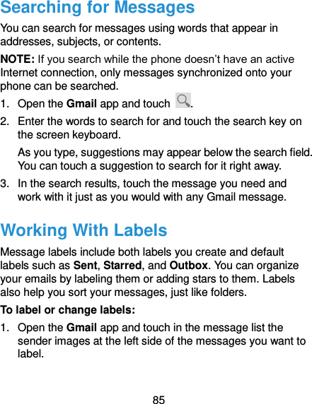 85 Searching for Messages You can search for messages using words that appear in addresses, subjects, or contents. NOTE: If you search while the phone doesn’t have an active Internet connection, only messages synchronized onto your phone can be searched. 1.  Open the Gmail app and touch  . 2.  Enter the words to search for and touch the search key on the screen keyboard. As you type, suggestions may appear below the search field. You can touch a suggestion to search for it right away. 3.  In the search results, touch the message you need and work with it just as you would with any Gmail message. Working With Labels Message labels include both labels you create and default labels such as Sent, Starred, and Outbox. You can organize your emails by labeling them or adding stars to them. Labels also help you sort your messages, just like folders. To label or change labels: 1.  Open the Gmail app and touch in the message list the sender images at the left side of the messages you want to label. 