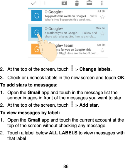  86  2.  At the top of the screen, touch   &gt; Change labels. 3.  Check or uncheck labels in the new screen and touch OK. To add stars to messages: 1.  Open the Gmail app and touch in the message list the sender images in front of the messages you want to star. 2.  At the top of the screen, touch    &gt; Add star. To view messages by label: 1.  Open the Gmail app and touch the current account at the top of the screen without checking any message. 2.  Touch a label below ALL LABELS to view messages with that label 