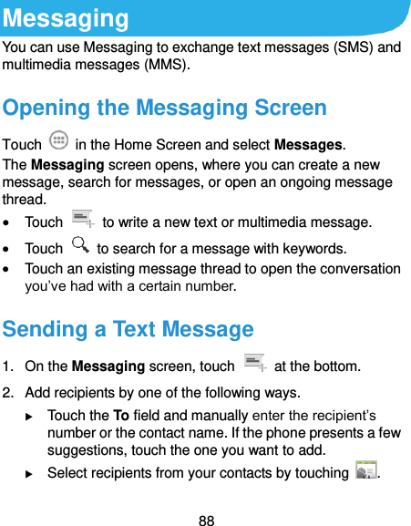  88 Messaging You can use Messaging to exchange text messages (SMS) and multimedia messages (MMS). Opening the Messaging Screen Touch    in the Home Screen and select Messages. The Messaging screen opens, where you can create a new message, search for messages, or open an ongoing message thread.  Touch    to write a new text or multimedia message.  Touch    to search for a message with keywords.  Touch an existing message thread to open the conversation you’ve had with a certain number.   Sending a Text Message 1.  On the Messaging screen, touch    at the bottom. 2.  Add recipients by one of the following ways.  Touch the To field and manually enter the recipient’s number or the contact name. If the phone presents a few suggestions, touch the one you want to add.  Select recipients from your contacts by touching  . 