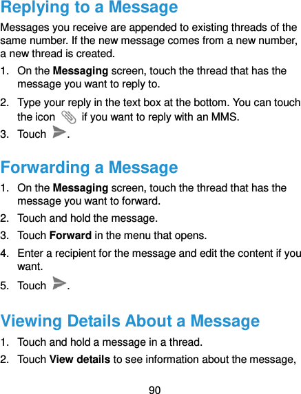  90 Replying to a Message Messages you receive are appended to existing threads of the same number. If the new message comes from a new number, a new thread is created. 1.  On the Messaging screen, touch the thread that has the message you want to reply to. 2.  Type your reply in the text box at the bottom. You can touch the icon    if you want to reply with an MMS. 3.  Touch  . Forwarding a Message 1.  On the Messaging screen, touch the thread that has the message you want to forward. 2.  Touch and hold the message. 3.  Touch Forward in the menu that opens. 4.  Enter a recipient for the message and edit the content if you want. 5.  Touch  . Viewing Details About a Message 1.  Touch and hold a message in a thread. 2.  Touch View details to see information about the message, 