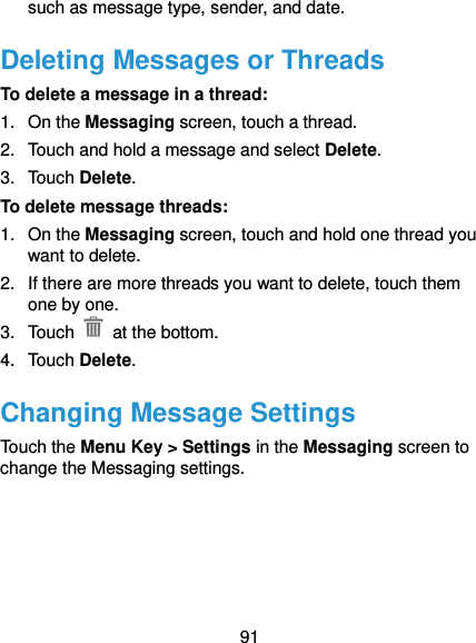  91 such as message type, sender, and date. Deleting Messages or Threads To delete a message in a thread: 1.  On the Messaging screen, touch a thread. 2.  Touch and hold a message and select Delete. 3.  Touch Delete. To delete message threads: 1.  On the Messaging screen, touch and hold one thread you want to delete. 2.  If there are more threads you want to delete, touch them one by one. 3.  Touch    at the bottom. 4.  Touch Delete. Changing Message Settings Touch the Menu Key &gt; Settings in the Messaging screen to change the Messaging settings.  