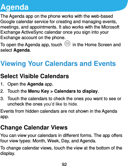  92 Agenda The Agenda app on the phone works with the web-based Google calendar service for creating and managing events, meetings, and appointments. It also works with the Microsoft Exchange ActiveSync calendar once you sign into your Exchange account on the phone. To open the Agenda app, touch    in the Home Screen and select Agenda.   Viewing Your Calendars and Events Select Visible Calendars 1.  Open the Agenda app. 2.  Touch the Menu Key &gt; Calendars to display. 3.  Touch the calendars to check the ones you want to see or uncheck the ones you’d like to hide. Events from hidden calendars are not shown in the Agenda app. Change Calendar Views You can view your calendars in different forms. The app offers four view types: Month, Week, Day, and Agenda. To change calendar views, touch the view at the bottom of the display.   