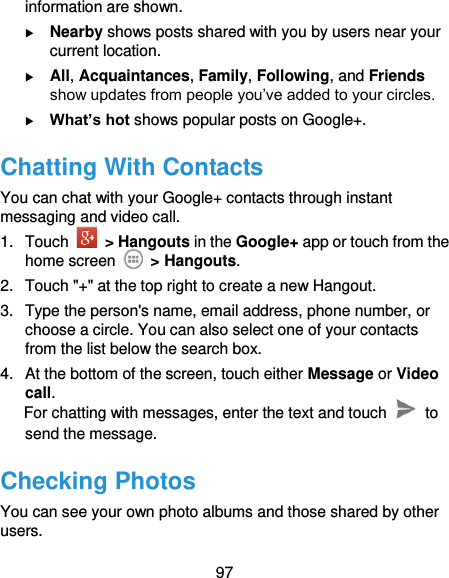  97 information are shown.  Nearby shows posts shared with you by users near your current location.  All, Acquaintances, Family, Following, and Friends show updates from people you’ve added to your circles.  What’s hot shows popular posts on Google+. Chatting With Contacts You can chat with your Google+ contacts through instant messaging and video call. 1.  Touch    &gt; Hangouts in the Google+ app or touch from the home screen   &gt; Hangouts. 2.  Touch &quot;+&quot; at the top right to create a new Hangout. 3.  Type the person&apos;s name, email address, phone number, or choose a circle. You can also select one of your contacts from the list below the search box. 4.  At the bottom of the screen, touch either Message or Video call. For chatting with messages, enter the text and touch    to send the message. Checking Photos You can see your own photo albums and those shared by other users. 