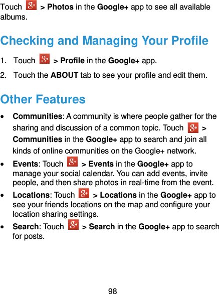  98 Touch    &gt; Photos in the Google+ app to see all available albums. Checking and Managing Your Profile 1.  Touch    &gt; Profile in the Google+ app. 2.  Touch the ABOUT tab to see your profile and edit them. Other Features  Communities: A community is where people gather for the sharing and discussion of a common topic. Touch    &gt; Communities in the Google+ app to search and join all kinds of online communities on the Google+ network.  Events: Touch    &gt; Events in the Google+ app to manage your social calendar. You can add events, invite people, and then share photos in real-time from the event.    Locations: Touch    &gt; Locations in the Google+ app to see your friends locations on the map and configure your location sharing settings.  Search: Touch    &gt; Search in the Google+ app to search for posts.   