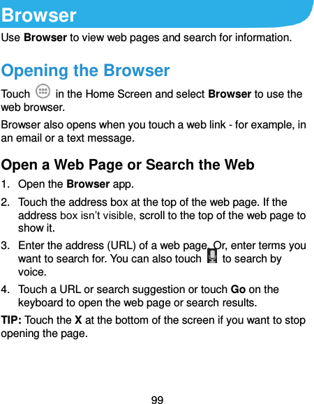  99 Browser Use Browser to view web pages and search for information. Opening the Browser Touch    in the Home Screen and select Browser to use the web browser. Browser also opens when you touch a web link - for example, in an email or a text message.   Open a Web Page or Search the Web 1.  Open the Browser app. 2.  Touch the address box at the top of the web page. If the address box isn’t visible, scroll to the top of the web page to show it. 3.  Enter the address (URL) of a web page. Or, enter terms you want to search for. You can also touch    to search by voice. 4.  Touch a URL or search suggestion or touch Go on the keyboard to open the web page or search results. TIP: Touch the X at the bottom of the screen if you want to stop opening the page. 