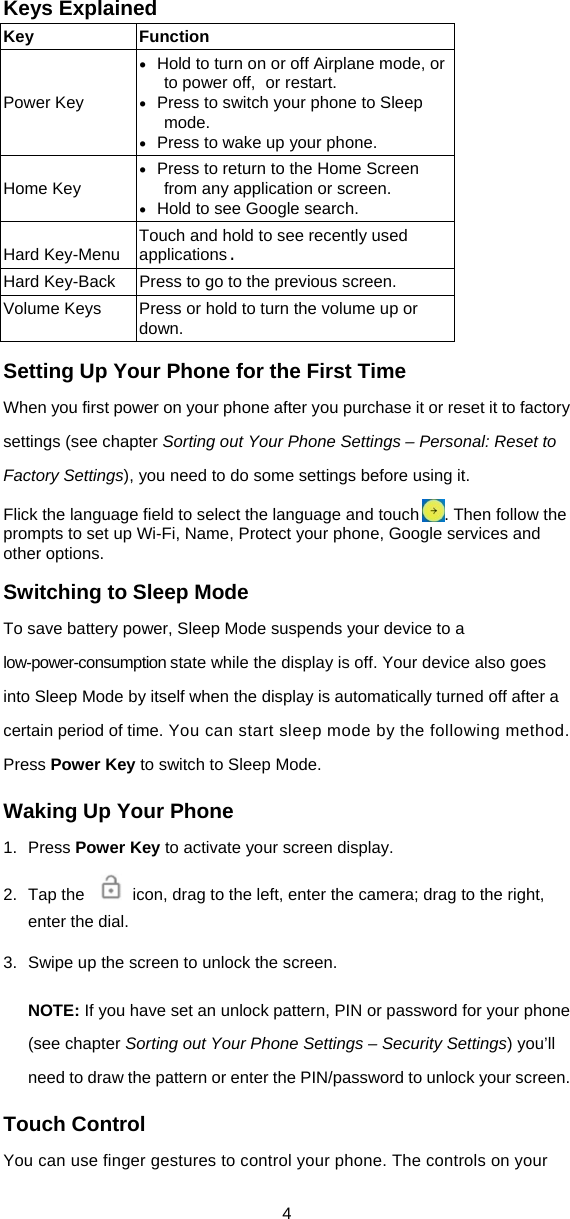 4 Keys Explained Key Function   Power Key  Hold to turn on or off Airplane mode, or to power off, or restart.  Press to switch your phone to Sleep mode.  Press to wake up your phone.  Home Key  Press to return to the Home Screen from any application or screen.  Hold to see Google search.  Hard Key-Menu  Touch and hold to see recently used applications. Hard Key-Back  Press to go to the previous screen. Volume Keys  Press or hold to turn the volume up or down. Setting Up Your Phone for the First Time When you first power on your phone after you purchase it or reset it to factory settings (see chapter Sorting out Your Phone Settings – Personal: Reset to Factory Settings), you need to do some settings before using it. Flick the language field to select the language and touch . Then follow the prompts to set up Wi-Fi, Name, Protect your phone, Google services and other options. Switching to Sleep Mode To save battery power, Sleep Mode suspends your device to a low-power-consumption state while the display is off. Your device also goes into Sleep Mode by itself when the display is automatically turned off after a certain period of time. You can start sleep mode by the following method. Press Power Key to switch to Sleep Mode. Waking Up Your Phone 1. Press Power Key to activate your screen display. 2.  Tap the    icon, drag to the left, enter the camera; drag to the right, enter the dial. 3.  Swipe up the screen to unlock the screen. NOTE: If you have set an unlock pattern, PIN or password for your phone (see chapter Sorting out Your Phone Settings – Security Settings) you’ll need to draw the pattern or enter the PIN/password to unlock your screen. Touch Control You can use finger gestures to control your phone. The controls on your 