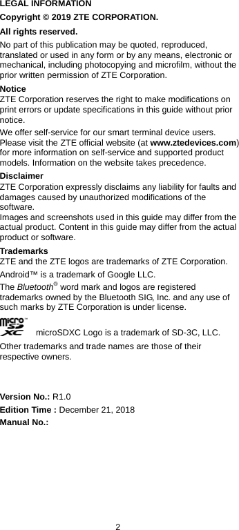  2 LEGAL INFORMATION Copyright © 2019 ZTE CORPORATION. All rights reserved. No part of this publication may be quoted, reproduced, translated or used in any form or by any means, electronic or mechanical, including photocopying and microfilm, without the prior written permission of ZTE Corporation. Notice ZTE Corporation reserves the right to make modifications on print errors or update specifications in this guide without prior notice. We offer self-service for our smart terminal device users. Please visit the ZTE official website (at www.ztedevices.com) for more information on self-service and supported product models. Information on the website takes precedence. Disclaimer ZTE Corporation expressly disclaims any liability for faults and damages caused by unauthorized modifications of the software. Images and screenshots used in this guide may differ from the actual product. Content in this guide may differ from the actual product or software. Trademarks ZTE and the ZTE logos are trademarks of ZTE Corporation. Android™ is a trademark of Google LLC.   The Bluetooth® word mark and logos are registered trademarks owned by the Bluetooth SIG, Inc. and any use of such marks by ZTE Corporation is under license.       microSDXC Logo is a trademark of SD-3C, LLC. Other trademarks and trade names are those of their respective owners.   Version No.: R1.0 Edition Time : December 21, 2018 Manual No.:    