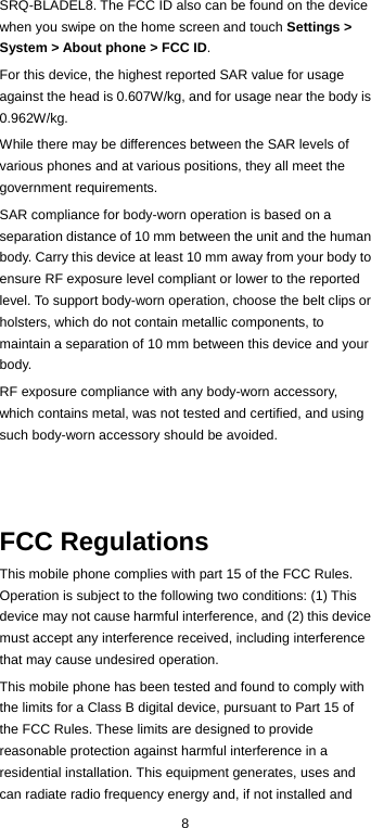  8 SRQ-BLADEL8. The FCC ID also can be found on the device when you swipe on the home screen and touch Settings &gt; System &gt; About phone &gt; FCC ID. For this device, the highest reported SAR value for usage against the head is 0.607W/kg, and for usage near the body is 0.962W/kg. While there may be differences between the SAR levels of various phones and at various positions, they all meet the government requirements. SAR compliance for body-worn operation is based on a separation distance of 10 mm between the unit and the human body. Carry this device at least 10 mm away from your body to ensure RF exposure level compliant or lower to the reported level. To support body-worn operation, choose the belt clips or holsters, which do not contain metallic components, to maintain a separation of 10 mm between this device and your body. RF exposure compliance with any body-worn accessory, which contains metal, was not tested and certified, and using such body-worn accessory should be avoided.    FCC Regulations This mobile phone complies with part 15 of the FCC Rules. Operation is subject to the following two conditions: (1) This device may not cause harmful interference, and (2) this device must accept any interference received, including interference that may cause undesired operation. This mobile phone has been tested and found to comply with the limits for a Class B digital device, pursuant to Part 15 of the FCC Rules. These limits are designed to provide reasonable protection against harmful interference in a residential installation. This equipment generates, uses and can radiate radio frequency energy and, if not installed and 