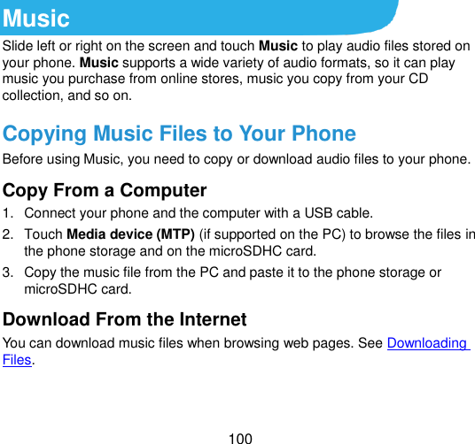  100  Music Slide left or right on the screen and touch Music to play audio files stored on your phone. Music supports a wide variety of audio formats, so it can play music you purchase from online stores, music you copy from your CD collection, and so on. Copying Music Files to Your Phone Before using Music, you need to copy or download audio files to your phone.   Copy From a Computer 1.  Connect your phone and the computer with a USB cable. 2.  Touch Media device (MTP) (if supported on the PC) to browse the files in the phone storage and on the microSDHC card. 3.  Copy the music file from the PC and paste it to the phone storage or microSDHC card. Download From the Internet You can download music files when browsing web pages. See Downloading Files. 