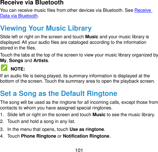  101 Receive via Bluetooth You can receive music files from other devices via Bluetooth. See Receive Data via Bluetooth. Viewing Your Music Library Slide left or right on the screen and touch Music and your music library is displayed. All your audio files are cataloged according to the information stored in the files. Touch the tabs at the top of the screen to view your music library organized by My, Songs and Artists.  NOTE:   If an audio file is being played, its summary information is displayed at the bottom of the screen. Touch the summary area to open the playback screen.   Set a Song as the Default Ringtone The song will be used as the ringtone for all incoming calls, except those from contacts to whom you have assigned special ringtones. 1.  Slide left or right on the screen and touch Music to see the music library. 2.  Touch and hold a song in any list. 3.  In the menu that opens, touch Use as ringtone. 4.  Touch Phone Ringtone or Notification Ringtone. 