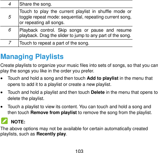  103 4 Share the song. 5 Touch  to  play  the  current  playlist  in  shuffle  mode  or toggle repeat mode: sequential, repeating current song, or repeating all songs. 6 Playback  control.  Skip  songs  or  pause  and  resume playback. Drag the slider to jump to any part of the song. 7 Touch to repeat a part of the song. Managing Playlists Create playlists to organize your music files into sets of songs, so that you can play the songs you like in the order you prefer.  Touch and hold a song and then touch Add to playlist in the menu that opens to add it to a playlist or create a new playlist.  Touch and hold a playlist and then touch Delete in the menu that opens to delete the playlist.  Touch a playlist to view its content. You can touch and hold a song and then touch Remove from playlist to remove the song from the playlist.  NOTE:   The above options may not be available for certain automatically created playlists, such as Recently play.  