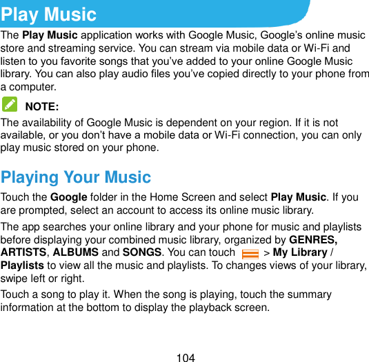  104 Play Music The Play Music application works with Google Music, Google‟s online music store and streaming service. You can stream via mobile data or Wi-Fi and listen to you favorite songs that you‟ve added to your online Google Music library. You can also play audio files you‟ve copied directly to your phone from a computer.  NOTE:   The availability of Google Music is dependent on your region. If it is not available, or you don‟t have a mobile data or Wi-Fi connection, you can only play music stored on your phone. Playing Your Music Touch the Google folder in the Home Screen and select Play Music. If you are prompted, select an account to access its online music library. The app searches your online library and your phone for music and playlists before displaying your combined music library, organized by GENRES, ARTISTS, ALBUMS and SONGS. You can touch    &gt; My Library / Playlists to view all the music and playlists. To changes views of your library, swipe left or right. Touch a song to play it. When the song is playing, touch the summary information at the bottom to display the playback screen. 