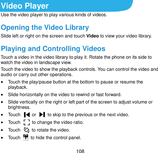  108 Video Player Use the video player to play various kinds of videos. Opening the Video Library Slide left or right on the screen and touch Video to view your video library. Playing and Controlling Videos Touch a video in the video library to play it. Rotate the phone on its side to watch the video in landscape view. Touch the video to show the playback controls. You can control the video and audio or carry out other operations.  Touch the play/pause button at the bottom to pause or resume the playback.  Slide horizontally on the video to rewind or fast forward.  Slide vertically on the right or left part of the screen to adjust volume or brightness.  Touch    or    to skip to the previous or the next video.  Touch    to change the video ratio.  Touch    to rotate the video.  Touch   to hide the control panel. 