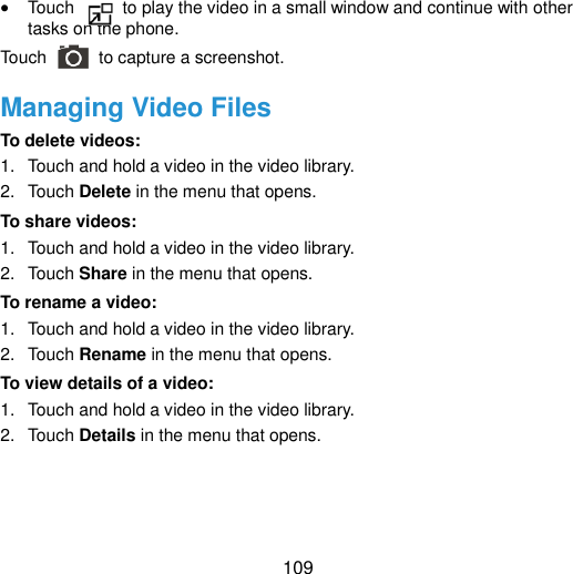  109  Touch    to play the video in a small window and continue with other tasks on the phone. Touch   to capture a screenshot. Managing Video Files To delete videos: 1.  Touch and hold a video in the video library.   2.  Touch Delete in the menu that opens. To share videos: 1.  Touch and hold a video in the video library.   2.  Touch Share in the menu that opens. To rename a video: 1.  Touch and hold a video in the video library.   2.  Touch Rename in the menu that opens. To view details of a video: 1.  Touch and hold a video in the video library.   2.  Touch Details in the menu that opens.    