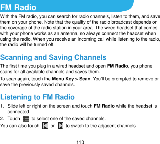  110   FM Radio   With the FM radio, you can search for radio channels, listen to them, and save them on your phone. Note that the quality of the radio broadcast depends on the coverage of the radio station in your area. The wired headset that comes with your phone works as an antenna, so always connect the headset when using the radio. When you receive an incoming call while listening to the radio, the radio will be turned off. Scanning and Saving Channels The first time you plug in a wired headset and open FM Radio, you phone scans for all available channels and saves them. To scan again, touch the Menu Key &gt; Scan. You‟ll be prompted to remove or save the previously saved channels. Listening to FM Radio 1.  Slide left or right on the screen and touch FM Radio while the headset is connected. 2.  Touch   to select one of the saved channels. You can also touch    or    to switch to the adjacent channels. 