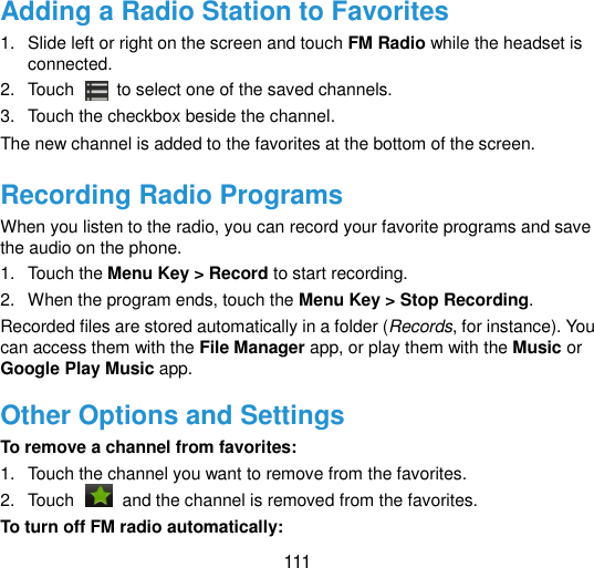  111 Adding a Radio Station to Favorites 1.  Slide left or right on the screen and touch FM Radio while the headset is connected. 2.  Touch   to select one of the saved channels. 3.  Touch the checkbox beside the channel. The new channel is added to the favorites at the bottom of the screen. Recording Radio Programs When you listen to the radio, you can record your favorite programs and save the audio on the phone.   1.  Touch the Menu Key &gt; Record to start recording. 2.  When the program ends, touch the Menu Key &gt; Stop Recording. Recorded files are stored automatically in a folder (Records, for instance). You can access them with the File Manager app, or play them with the Music or Google Play Music app. Other Options and Settings To remove a channel from favorites: 1.  Touch the channel you want to remove from the favorites. 2.  Touch    and the channel is removed from the favorites. To turn off FM radio automatically: 