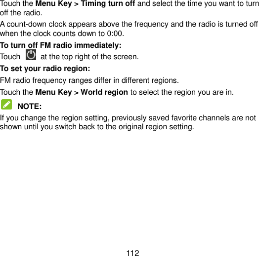  112 Touch the Menu Key &gt; Timing turn off and select the time you want to turn off the radio. A count-down clock appears above the frequency and the radio is turned off when the clock counts down to 0:00. To turn off FM radio immediately: Touch    at the top right of the screen. To set your radio region: FM radio frequency ranges differ in different regions. Touch the Menu Key &gt; World region to select the region you are in.  NOTE:   If you change the region setting, previously saved favorite channels are not shown until you switch back to the original region setting.  