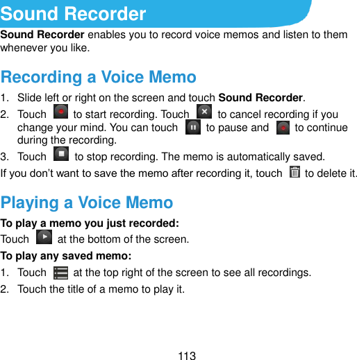  113 Sound Recorder Sound Recorder enables you to record voice memos and listen to them whenever you like. Recording a Voice Memo 1.  Slide left or right on the screen and touch Sound Recorder. 2.  Touch    to start recording. Touch    to cancel recording if you change your mind. You can touch    to pause and    to continue during the recording. 3.  Touch    to stop recording. The memo is automatically saved. If you don‟t want to save the memo after recording it, touch    to delete it. Playing a Voice Memo To play a memo you just recorded: Touch    at the bottom of the screen. To play any saved memo: 1.  Touch    at the top right of the screen to see all recordings. 2.  Touch the title of a memo to play it.  