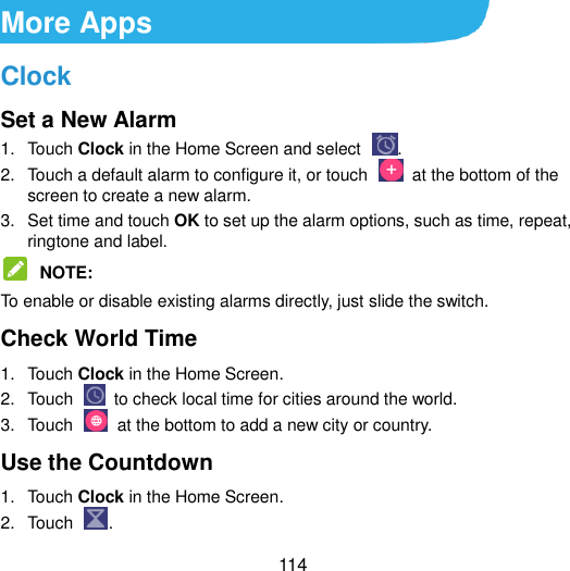  114 More Apps Clock Set a New Alarm 1.  Touch Clock in the Home Screen and select  . 2.  Touch a default alarm to configure it, or touch    at the bottom of the screen to create a new alarm. 3.  Set time and touch OK to set up the alarm options, such as time, repeat, ringtone and label.  NOTE:   To enable or disable existing alarms directly, just slide the switch. Check World Time 1.  Touch Clock in the Home Screen.   2.  Touch    to check local time for cities around the world. 3.  Touch    at the bottom to add a new city or country. Use the Countdown   1.  Touch Clock in the Home Screen.   2.  Touch  . 