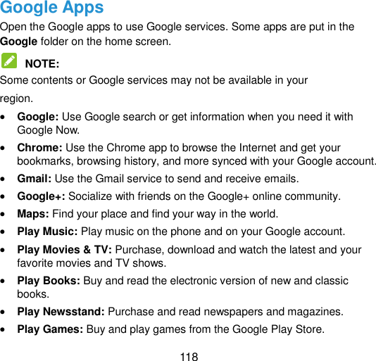  118 Google Apps   Open the Google apps to use Google services. Some apps are put in the Google folder on the home screen.    NOTE:   Some contents or Google services may not be available in your   region.  Google: Use Google search or get information when you need it with Google Now.    Chrome: Use the Chrome app to browse the Internet and get your bookmarks, browsing history, and more synced with your Google account.    Gmail: Use the Gmail service to send and receive emails.  Google+: Socialize with friends on the Google+ online community.    Maps: Find your place and find your way in the world.    Play Music: Play music on the phone and on your Google account.    Play Movies &amp; TV: Purchase, download and watch the latest and your favorite movies and TV shows.    Play Books: Buy and read the electronic version of new and classic books.    Play Newsstand: Purchase and read newspapers and magazines.    Play Games: Buy and play games from the Google Play Store.   