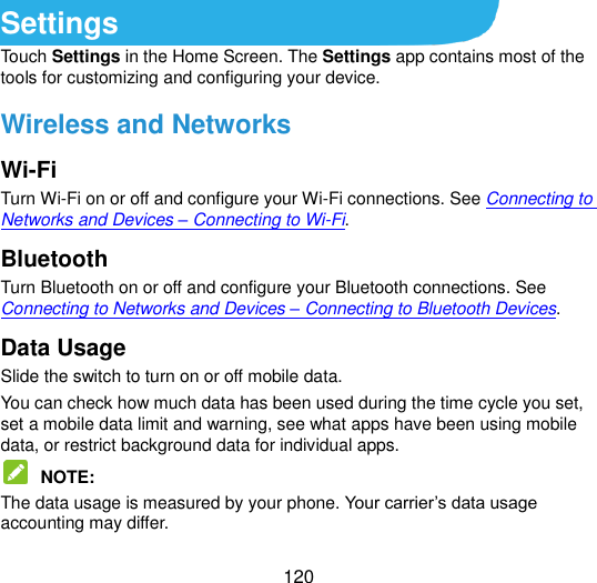  120 Settings Touch Settings in the Home Screen. The Settings app contains most of the tools for customizing and configuring your device. Wireless and Networks Wi-Fi Turn Wi-Fi on or off and configure your Wi-Fi connections. See Connecting to Networks and Devices – Connecting to Wi-Fi. Bluetooth Turn Bluetooth on or off and configure your Bluetooth connections. See Connecting to Networks and Devices – Connecting to Bluetooth Devices. Data Usage Slide the switch to turn on or off mobile data. You can check how much data has been used during the time cycle you set, set a mobile data limit and warning, see what apps have been using mobile data, or restrict background data for individual apps.  NOTE:   The data usage is measured by your phone. Your carrier‟s data usage accounting may differ. 
