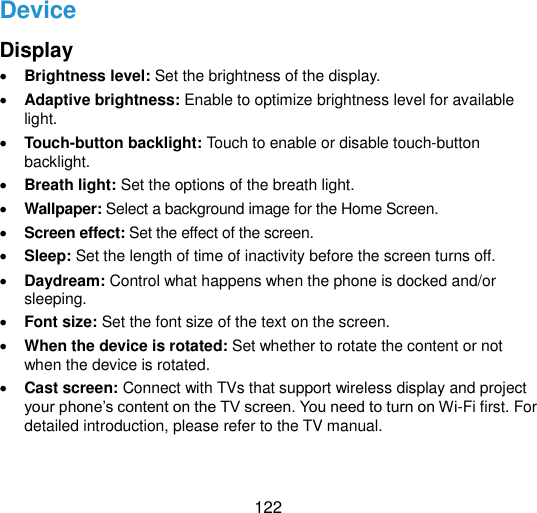  122 Device Display  Brightness level: Set the brightness of the display.  Adaptive brightness: Enable to optimize brightness level for available light.  Touch-button backlight: Touch to enable or disable touch-button backlight.  Breath light: Set the options of the breath light.  Wallpaper: Select a background image for the Home Screen.  Screen effect: Set the effect of the screen.  Sleep: Set the length of time of inactivity before the screen turns off.  Daydream: Control what happens when the phone is docked and/or sleeping.  Font size: Set the font size of the text on the screen.  When the device is rotated: Set whether to rotate the content or not when the device is rotated.  Cast screen: Connect with TVs that support wireless display and project your phone‟s content on the TV screen. You need to turn on Wi-Fi first. For detailed introduction, please refer to the TV manual. 