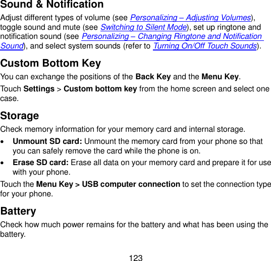  123 Sound &amp; Notification Adjust different types of volume (see Personalizing – Adjusting Volumes), toggle sound and mute (see Switching to Silent Mode), set up ringtone and notification sound (see Personalizing – Changing Ringtone and Notification Sound), and select system sounds (refer to Turning On/Off Touch Sounds). Custom Bottom Key You can exchange the positions of the Back Key and the Menu Key. Touch Settings &gt; Custom bottom key from the home screen and select one case. Storage Check memory information for your memory card and internal storage.  Unmount SD card: Unmount the memory card from your phone so that you can safely remove the card while the phone is on.  Erase SD card: Erase all data on your memory card and prepare it for use with your phone. Touch the Menu Key &gt; USB computer connection to set the connection type for your phone. Battery Check how much power remains for the battery and what has been using the battery. 