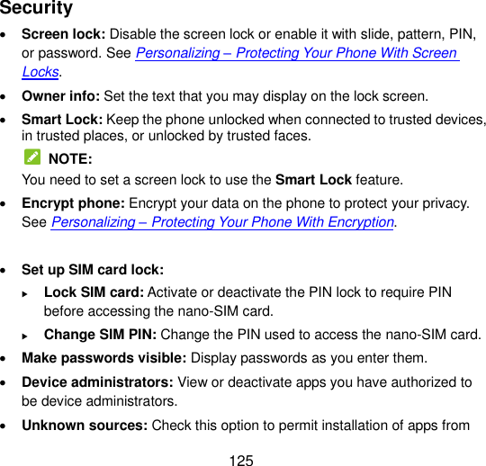  125 Security  Screen lock: Disable the screen lock or enable it with slide, pattern, PIN, or password. See Personalizing – Protecting Your Phone With Screen Locks.  Owner info: Set the text that you may display on the lock screen.  Smart Lock: Keep the phone unlocked when connected to trusted devices, in trusted places, or unlocked by trusted faces.   NOTE: You need to set a screen lock to use the Smart Lock feature.  Encrypt phone: Encrypt your data on the phone to protect your privacy. See Personalizing – Protecting Your Phone With Encryption.   Set up SIM card lock:    Lock SIM card: Activate or deactivate the PIN lock to require PIN before accessing the nano-SIM card.  Change SIM PIN: Change the PIN used to access the nano-SIM card.  Make passwords visible: Display passwords as you enter them.  Device administrators: View or deactivate apps you have authorized to be device administrators.  Unknown sources: Check this option to permit installation of apps from 