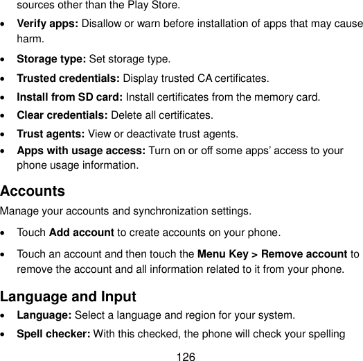  126 sources other than the Play Store.  Verify apps: Disallow or warn before installation of apps that may cause harm.  Storage type: Set storage type.  Trusted credentials: Display trusted CA certificates.  Install from SD card: Install certificates from the memory card.  Clear credentials: Delete all certificates.  Trust agents: View or deactivate trust agents.  Apps with usage access: Turn on or off some apps‟ access to your phone usage information. Accounts   Manage your accounts and synchronization settings.   Touch Add account to create accounts on your phone.   Touch an account and then touch the Menu Key &gt; Remove account to remove the account and all information related to it from your phone. Language and Input  Language: Select a language and region for your system.  Spell checker: With this checked, the phone will check your spelling 