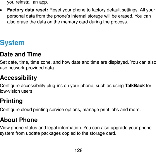  128 you reinstall an app.  Factory data reset: Reset your phone to factory default settings. All your personal data from the phone‟s internal storage will be erased. You can also erase the data on the memory card during the process.  System Date and Time Set date, time, time zone, and how date and time are displayed. You can also use network-provided data. Accessibility Configure accessibility plug-ins on your phone, such as using TalkBack for low-vision users. Printing   Configure cloud printing service options, manage print jobs and more. About Phone View phone status and legal information. You can also upgrade your phone system from update packages copied to the storage card.   