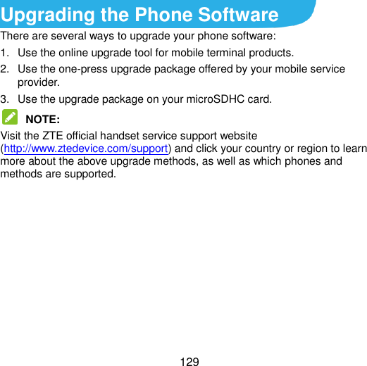  129 Upgrading the Phone Software There are several ways to upgrade your phone software: 1.  Use the online upgrade tool for mobile terminal products. 2.  Use the one-press upgrade package offered by your mobile service provider. 3.  Use the upgrade package on your microSDHC card.  NOTE:   Visit the ZTE official handset service support website (http://www.ztedevice.com/support) and click your country or region to learn more about the above upgrade methods, as well as which phones and methods are supported.      