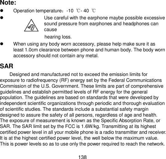  138 Note:   Operation temperature：-10 ℃- 40  ℃               Use careful with the earphone maybe possible excessive sound pressure from earphones and headphones can cause   hearing loss.   When using any body worn accessory, please help make sure it as least 1.0cm clearance between phone and human body. The body worn accessory should not contain any metal. SAR Designed and manufactured not to exceed the emission limits for exposure to radiofrequency (RF) energy set by the Federal Communications Commission of the U.S. Government. These limits are part of comprehensive guidelines and establish permitted levels of RF energy for the general population. The guidelines are based on standards that were developed by independent scientific organizations through periodic and thorough evaluation of scientific studies. The standards include a substantial safety margin designed to assure the safety of all persons, regardless of age and health. The exposure of measurement is known as the Specific Absorption Rate, or SAR. The SAR limit set by the FCC is 1.6W/kg. Transmitting at its highest certified power level in all your mobile phone is a radio transmitter and receiver. It is at the highest certified power level, the well below the maximum value. This is power levels so as to use only the power required to reach the network. 