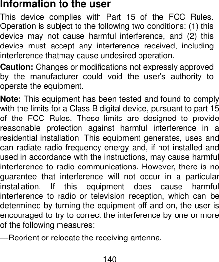  140  Information to the user This  device  complies  with  Part  15  of  the  FCC  Rules. Operation is subject to the following two conditions: (1) this device  may  not  cause  harmful  interference,  and  (2)  this device  must  accept  any  interference  received,  including interference thatmay cause undesired operation. Caution: Changes or modifications not expressly approved by  the  manufacturer  could  void  the  user‟s  authority  to operate the equipment. Note: This equipment has been tested and found to comply with the limits for a Class B digital device, pursuant to part 15 of  the  FCC  Rules.  These  limits  are  designed  to  provide reasonable  protection  against  harmful  interference  in  a residential installation. This equipment generates, uses and can radiate radio frequency energy and, if not installed and used in accordance with the instructions, may cause harmful interference to radio communications. However, there is no guarantee  that  interference  will  not  occur  in  a  particular installation.  If  this  equipment  does  cause  harmful interference  to  radio  or  television  reception,  which  can  be determined by turning the equipment off and on, the user is encouraged to try to correct the interference by one or more of the following measures: —Reorient or relocate the receiving antenna. 
