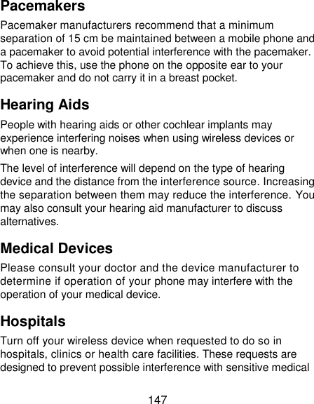  147 Pacemakers Pacemaker manufacturers recommend that a minimum separation of 15 cm be maintained between a mobile phone and a pacemaker to avoid potential interference with the pacemaker. To achieve this, use the phone on the opposite ear to your pacemaker and do not carry it in a breast pocket. Hearing Aids People with hearing aids or other cochlear implants may experience interfering noises when using wireless devices or when one is nearby. The level of interference will depend on the type of hearing device and the distance from the interference source. Increasing the separation between them may reduce the interference. You may also consult your hearing aid manufacturer to discuss alternatives. Medical Devices Please consult your doctor and the device manufacturer to determine if operation of your phone may interfere with the operation of your medical device. Hospitals Turn off your wireless device when requested to do so in hospitals, clinics or health care facilities. These requests are designed to prevent possible interference with sensitive medical 