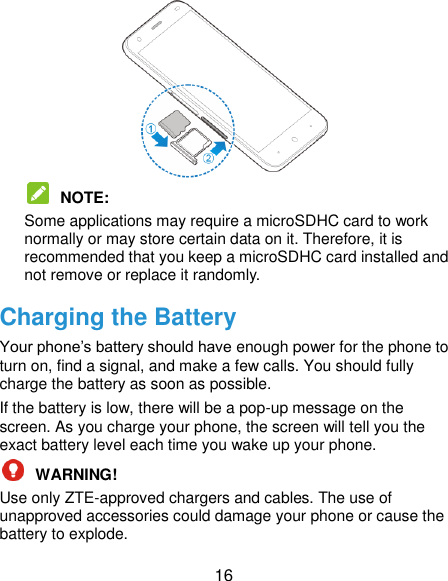  16   NOTE:   Some applications may require a microSDHC card to work normally or may store certain data on it. Therefore, it is recommended that you keep a microSDHC card installed and not remove or replace it randomly. Charging the Battery Your phone‟s battery should have enough power for the phone to turn on, find a signal, and make a few calls. You should fully charge the battery as soon as possible. If the battery is low, there will be a pop-up message on the screen. As you charge your phone, the screen will tell you the exact battery level each time you wake up your phone.  WARNING!   Use only ZTE-approved chargers and cables. The use of unapproved accessories could damage your phone or cause the battery to explode. 