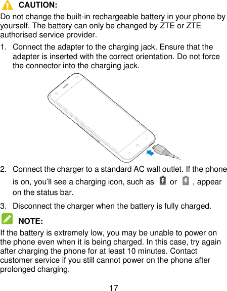  17  CAUTION:   Do not change the built-in rechargeable battery in your phone by yourself. The battery can only be changed by ZTE or ZTE authorised service provider. 1.  Connect the adapter to the charging jack. Ensure that the adapter is inserted with the correct orientation. Do not force the connector into the charging jack.  2.  Connect the charger to a standard AC wall outlet. If the phone is on, you‟ll see a charging icon, such as   or    , appear on the status bar. 3.  Disconnect the charger when the battery is fully charged.  NOTE:   If the battery is extremely low, you may be unable to power on the phone even when it is being charged. In this case, try again after charging the phone for at least 10 minutes. Contact customer service if you still cannot power on the phone after prolonged charging. 