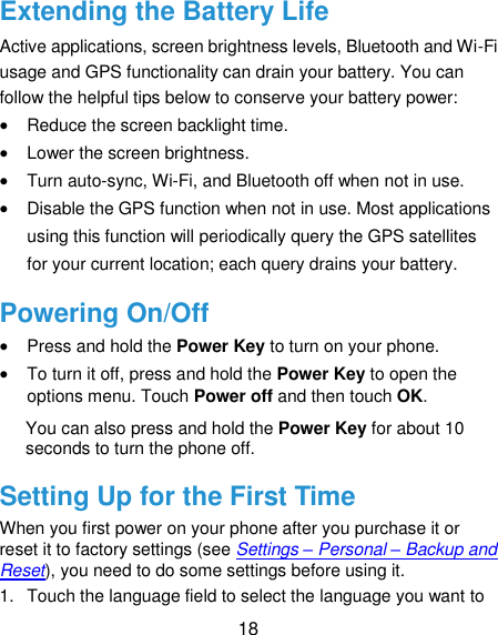  18 Extending the Battery Life Active applications, screen brightness levels, Bluetooth and Wi-Fi usage and GPS functionality can drain your battery. You can follow the helpful tips below to conserve your battery power:  Reduce the screen backlight time.  Lower the screen brightness.  Turn auto-sync, Wi-Fi, and Bluetooth off when not in use.  Disable the GPS function when not in use. Most applications using this function will periodically query the GPS satellites for your current location; each query drains your battery. Powering On/Off  Press and hold the Power Key to turn on your phone.  To turn it off, press and hold the Power Key to open the options menu. Touch Power off and then touch OK. You can also press and hold the Power Key for about 10 seconds to turn the phone off. Setting Up for the First Time When you first power on your phone after you purchase it or reset it to factory settings (see Settings – Personal – Backup and Reset), you need to do some settings before using it. 1.  Touch the language field to select the language you want to 