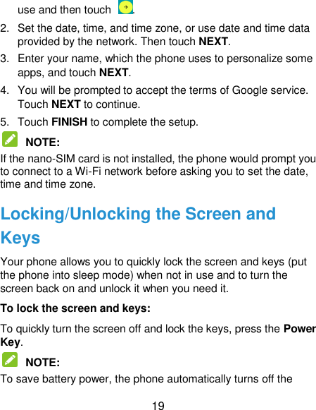  19 use and then touch . 2.  Set the date, time, and time zone, or use date and time data provided by the network. Then touch NEXT. 3.  Enter your name, which the phone uses to personalize some apps, and touch NEXT. 4.  You will be prompted to accept the terms of Google service. Touch NEXT to continue. 5.  Touch FINISH to complete the setup.  NOTE:   If the nano-SIM card is not installed, the phone would prompt you to connect to a Wi-Fi network before asking you to set the date, time and time zone. Locking/Unlocking the Screen and Keys Your phone allows you to quickly lock the screen and keys (put the phone into sleep mode) when not in use and to turn the screen back on and unlock it when you need it. To lock the screen and keys: To quickly turn the screen off and lock the keys, press the Power Key.  NOTE:   To save battery power, the phone automatically turns off the 