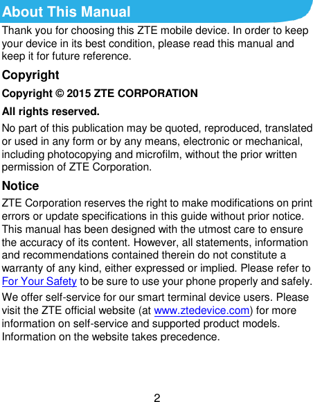  2 About This Manual Thank you for choosing this ZTE mobile device. In order to keep your device in its best condition, please read this manual and keep it for future reference. Copyright Copyright © 2015 ZTE CORPORATION All rights reserved. No part of this publication may be quoted, reproduced, translated or used in any form or by any means, electronic or mechanical, including photocopying and microfilm, without the prior written permission of ZTE Corporation. Notice ZTE Corporation reserves the right to make modifications on print errors or update specifications in this guide without prior notice. This manual has been designed with the utmost care to ensure the accuracy of its content. However, all statements, information and recommendations contained therein do not constitute a warranty of any kind, either expressed or implied. Please refer to For Your Safety to be sure to use your phone properly and safely. We offer self-service for our smart terminal device users. Please visit the ZTE official website (at www.ztedevice.com) for more information on self-service and supported product models. Information on the website takes precedence.   