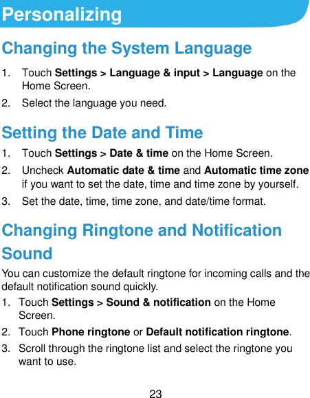  23 Personalizing Changing the System Language 1.  Touch Settings &gt; Language &amp; input &gt; Language on the Home Screen. 2.  Select the language you need. Setting the Date and Time 1.  Touch Settings &gt; Date &amp; time on the Home Screen. 2.  Uncheck Automatic date &amp; time and Automatic time zone if you want to set the date, time and time zone by yourself. 3. Set the date, time, time zone, and date/time format. Changing Ringtone and Notification Sound You can customize the default ringtone for incoming calls and the default notification sound quickly. 1.  Touch Settings &gt; Sound &amp; notification on the Home Screen. 2.  Touch Phone ringtone or Default notification ringtone. 3.  Scroll through the ringtone list and select the ringtone you want to use. 