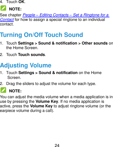  24 4.  Touch OK.  NOTE:   See chapter People – Editing Contacts – Set a Ringtone for a Contact for how to assign a special ringtone to an individual contact. Turning On/Off Touch Sound 1.  Touch Settings &gt; Sound &amp; notification &gt; Other sounds on the Home Screen. 2.  Touch Touch sounds.   Adjusting Volume 1.  Touch Settings &gt; Sound &amp; notification on the Home Screen. 2.  Drag the sliders to adjust the volume for each type.    NOTE:   You can adjust the media volume when a media application is in use by pressing the Volume Key. If no media application is active, press the Volume Key to adjust ringtone volume (or the earpiece volume during a call).     